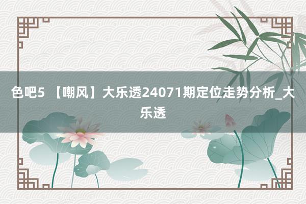 色吧5 【嘲风】大乐透24071期定位走势分析_大乐透