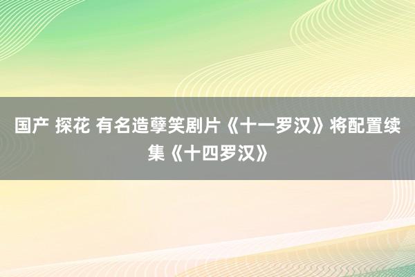 国产 探花 有名造孽笑剧片《十一罗汉》将配置续集《十四罗汉》