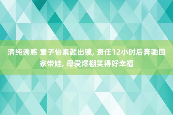 清纯诱惑 章子怡素颜出镜， 责任12小时后奔驰回家带娃， 母爱爆棚笑得好幸福