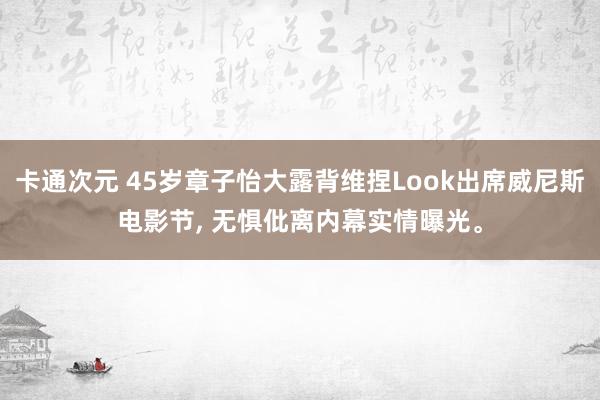 卡通次元 45岁章子怡大露背维捏Look出席威尼斯电影节， 无惧仳离内幕实情曝光。