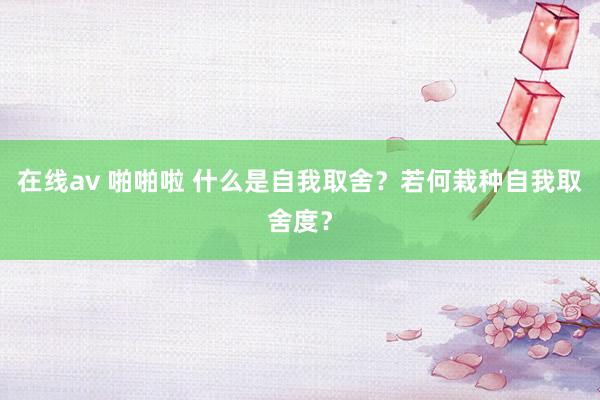 在线av 啪啪啦 什么是自我取舍？若何栽种自我取舍度？