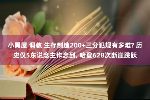 小黑屋 调教 生存制造200+三分犯规有多难? 历史仅5东说念主作念到， 哈登628次断崖跳跃