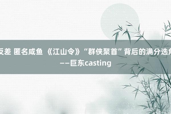 反差 匿名咸鱼 《江山令》“群侠聚首”背后的满分选角——巨东casting