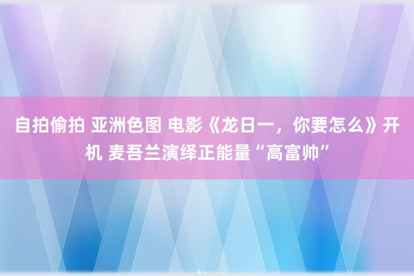 自拍偷拍 亚洲色图 电影《龙日一，你要怎么》开机 麦吾兰演绎正能量“高富帅”