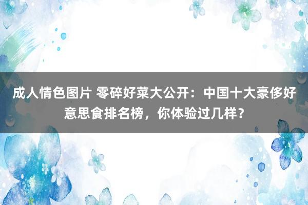 成人情色图片 零碎好菜大公开：中国十大豪侈好意思食排名榜，你体验过几样？