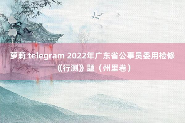 萝莉 telegram 2022年广东省公事员委用检修《行测》题（州里卷）