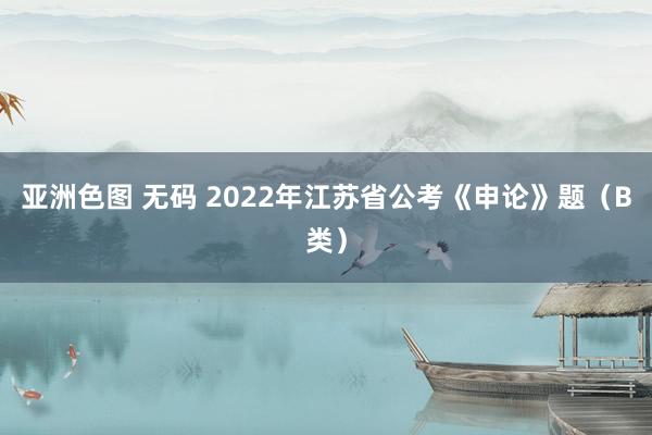 亚洲色图 无码 2022年江苏省公考《申论》题（B类）