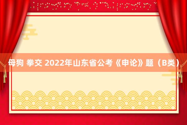 母狗 拳交 2022年山东省公考《申论》题（B类）