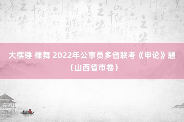 大摆锤 裸舞 2022年公事员多省联考《申论》题（山西省市卷）