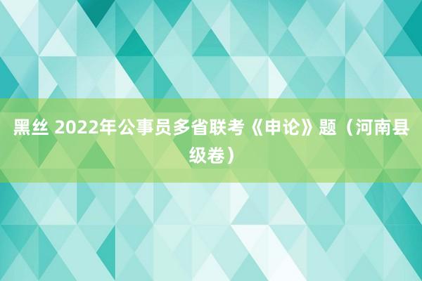 黑丝 2022年公事员多省联考《申论》题（河南县级卷）