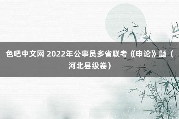 色吧中文网 2022年公事员多省联考《申论》题（河北县级卷）