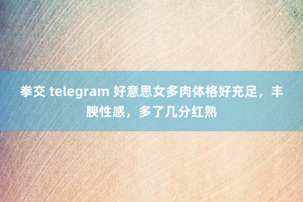 拳交 telegram 好意思女多肉体格好充足，丰腴性感，多了几分红熟