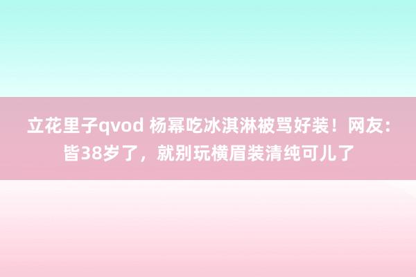 立花里子qvod 杨幂吃冰淇淋被骂好装！网友：皆38岁了，就别玩横眉装清纯可儿了