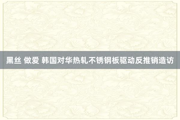 黑丝 做爱 韩国对华热轧不锈钢板驱动反推销造访