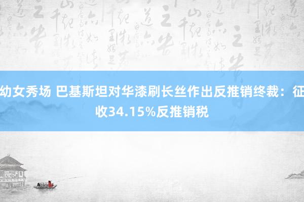 幼女秀场 巴基斯坦对华漆刷长丝作出反推销终裁：征收34.15%反推销税