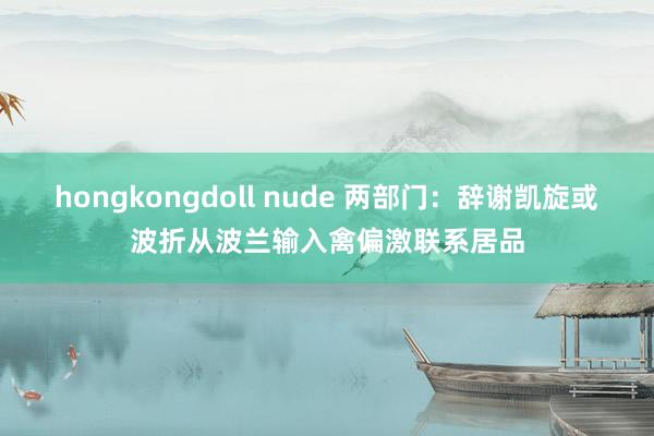 hongkongdoll nude 两部门：辞谢凯旋或波折从波兰输入禽偏激联系居品