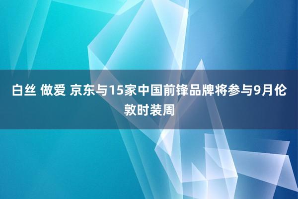 白丝 做爱 京东与15家中国前锋品牌将参与9月伦敦时装周