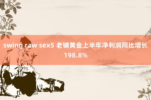 swing raw sex5 老铺黄金上半年净利润同比增长198.8%