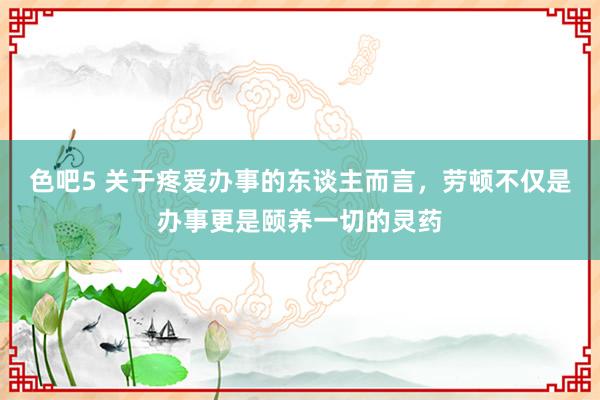 色吧5 关于疼爱办事的东谈主而言，劳顿不仅是办事更是颐养一切的灵药