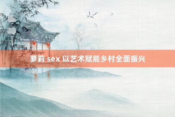 萝莉 sex 以艺术赋能乡村全面振兴