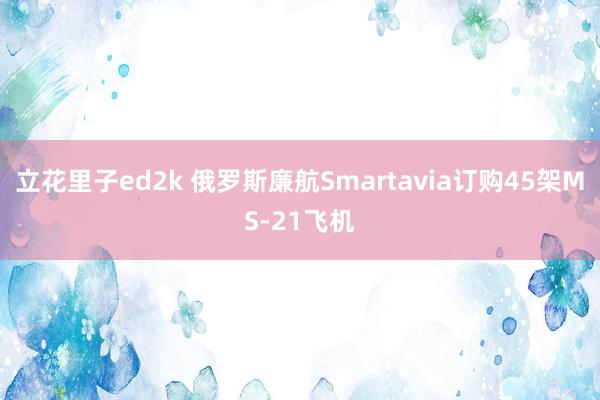 立花里子ed2k 俄罗斯廉航Smartavia订购45架MS-21飞机