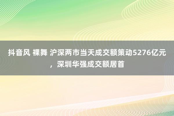 抖音风 裸舞 沪深两市当天成交额策动5276亿元，深圳华强成交额居首