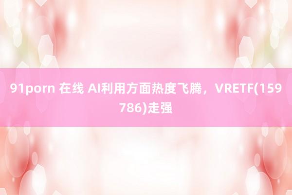 91porn 在线 AI利用方面热度飞腾，VRETF(159786)走强