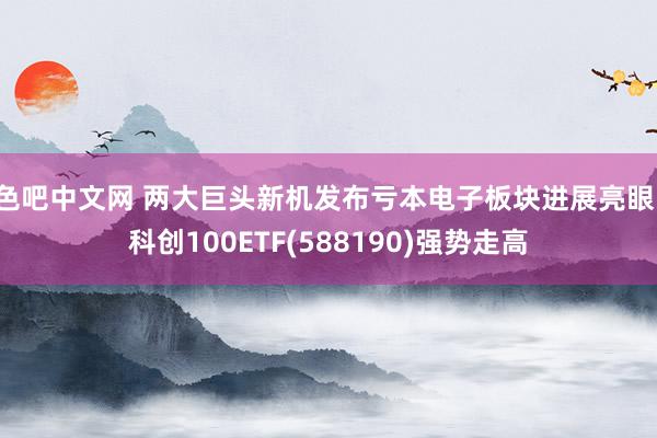 色吧中文网 两大巨头新机发布亏本电子板块进展亮眼，科创100ETF(588190)强势走高