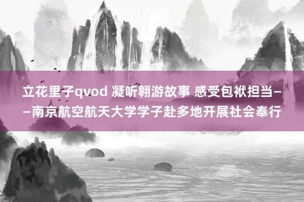 立花里子qvod 凝听翱游故事 感受包袱担当——南京航空航天大学学子赴多地开展社会奉行