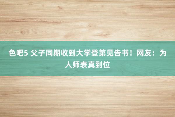 色吧5 父子同期收到大学登第见告书！网友：为人师表真到位