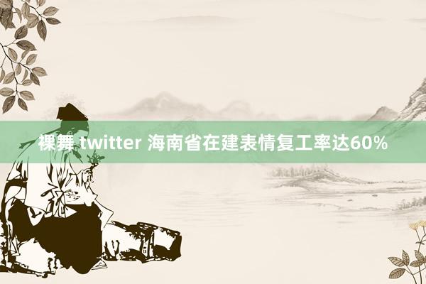 裸舞 twitter 海南省在建表情复工率达60%