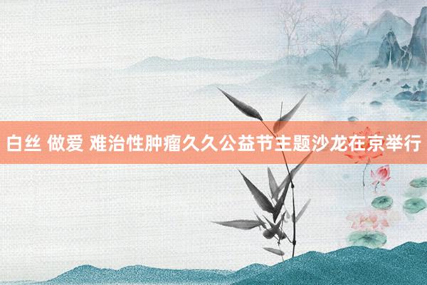 白丝 做爱 难治性肿瘤久久公益节主题沙龙在京举行