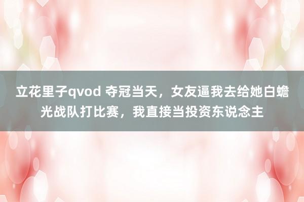 立花里子qvod 夺冠当天，女友逼我去给她白蟾光战队打比赛，我直接当投资东说念主