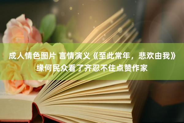 成人情色图片 言情演义《至此常年，悲欢由我》缘何民众看了齐忍不住点赞作家