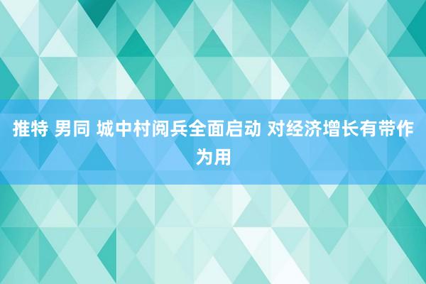 推特 男同 城中村阅兵全面启动 对经济增长有带作为用