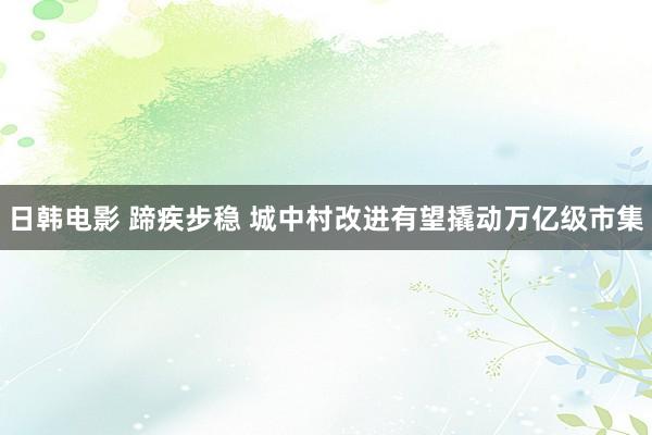 日韩电影 蹄疾步稳 城中村改进有望撬动万亿级市集