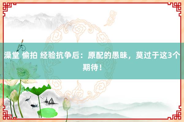 澡堂 偷拍 经验抗争后：原配的愚昧，莫过于这3个期待！