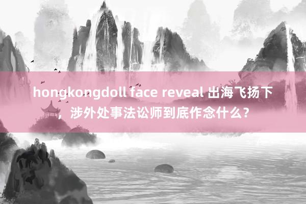 hongkongdoll face reveal 出海飞扬下，涉外处事法讼师到底作念什么？