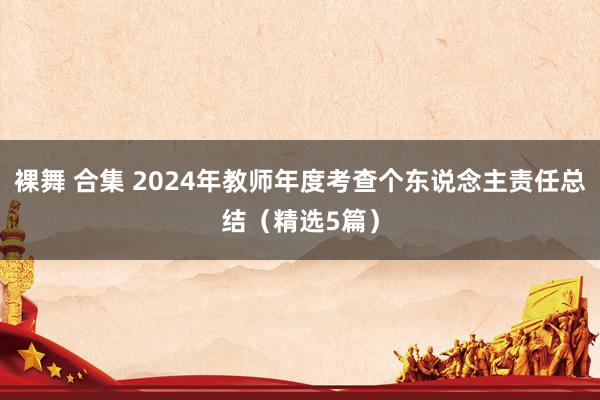 裸舞 合集 2024年教师年度考查个东说念主责任总结（精选5篇）