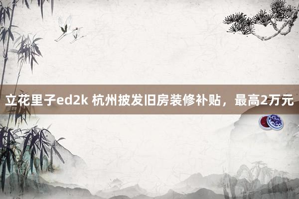 立花里子ed2k 杭州披发旧房装修补贴，最高2万元