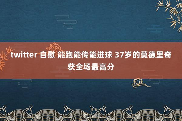 twitter 自慰 能跑能传能进球 37岁的莫德里奇获全场最高分