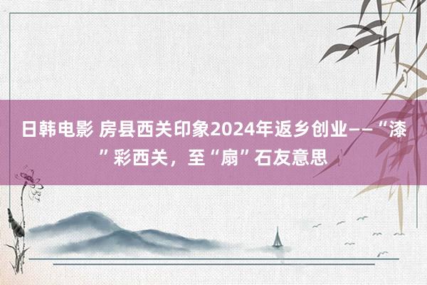 日韩电影 房县西关印象2024年返乡创业——“漆”彩西关，至“扇”石友意思