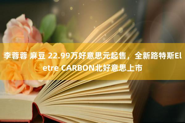 李蓉蓉 麻豆 22.99万好意思元起售，全新路特斯Eletre CARBON北好意思上市