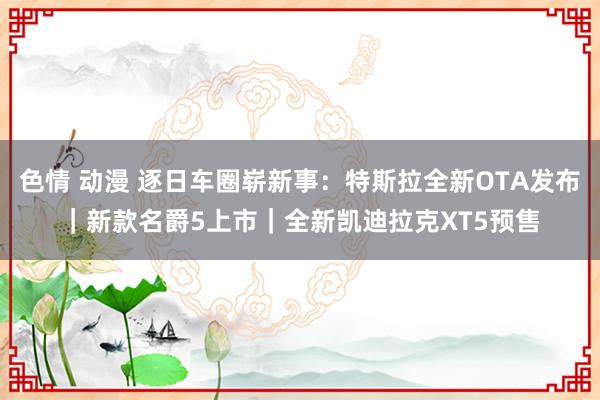 色情 动漫 逐日车圈崭新事：特斯拉全新OTA发布｜新款名爵5上市｜全新凯迪拉克XT5预售