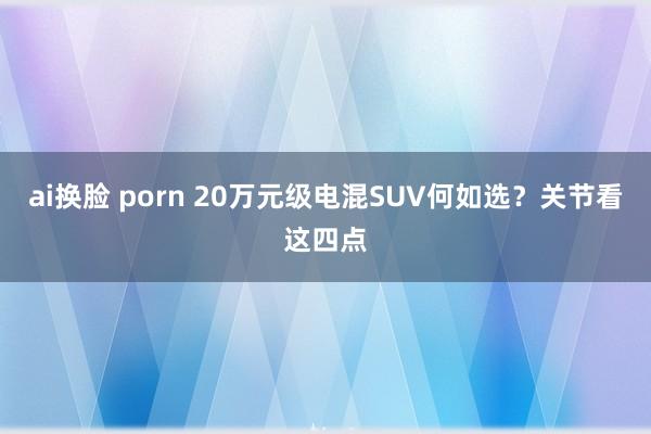 ai换脸 porn 20万元级电混SUV何如选？关节看这四点