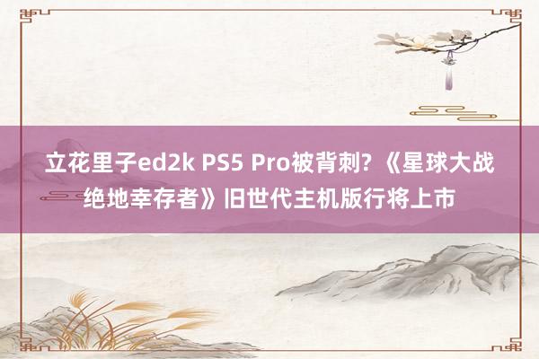 立花里子ed2k PS5 Pro被背刺? 《星球大战绝地幸存者》旧世代主机版行将上市