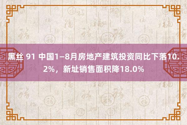 黑丝 91 中国1—8月房地产建筑投资同比下落10.2%，新址销售面积降18.0%