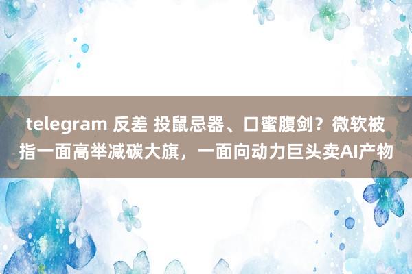 telegram 反差 投鼠忌器、口蜜腹剑？微软被指一面高举减碳大旗，一面向动力巨头卖AI产物