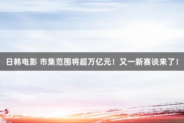 日韩电影 市集范围将超万亿元！又一新赛谈来了！