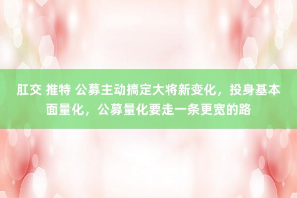 肛交 推特 公募主动搞定大将新变化，投身基本面量化，公募量化要走一条更宽的路